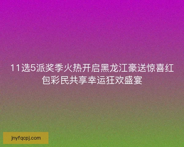 11选5派奖季火热开启黑龙江豪送惊喜红包彩民共享幸运狂欢盛宴