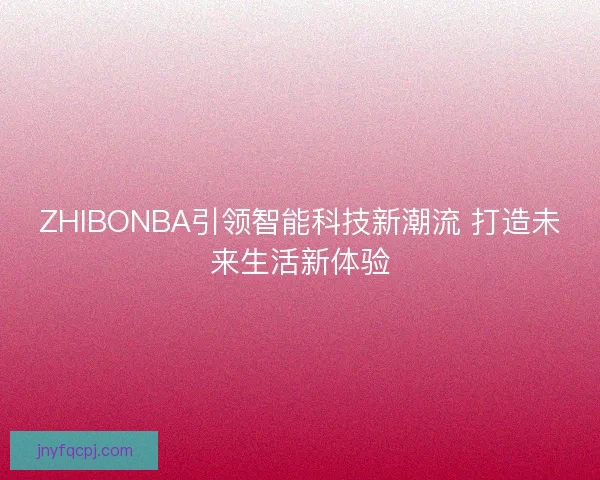 ZHIBONBA引领智能科技新潮流 打造未来生活新体验