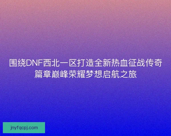 围绕DNF西北一区打造全新热血征战传奇篇章巅峰荣耀梦想启航之旅