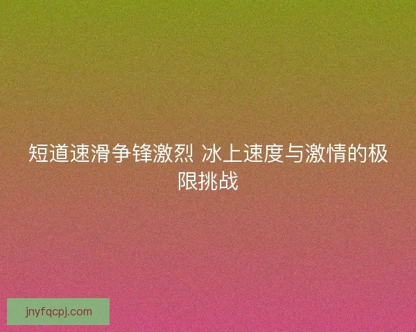 短道速滑争锋激烈 冰上速度与激情的极限挑战